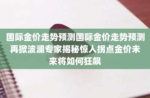 国际金价走势预测国际金价走势预测再掀波澜专家揭秘惊人拐点金价未来将如何狂飙