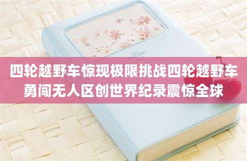 四轮越野车惊现极限挑战四轮越野车勇闯无人区创世界纪录震惊全球