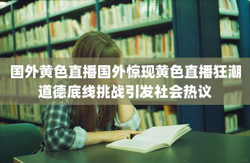 国外黄色直播国外惊现黄色直播狂潮道德底线挑战引发社会热议