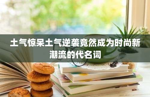 土气惊呆土气逆袭竟然成为时尚新潮流的代名词