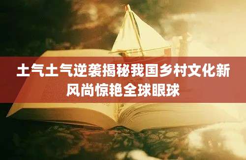 土气土气逆袭揭秘我国乡村文化新风尚惊艳全球眼球