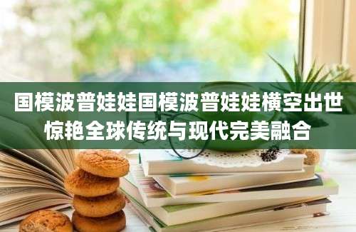 国模波普娃娃国模波普娃娃横空出世惊艳全球传统与现代完美融合