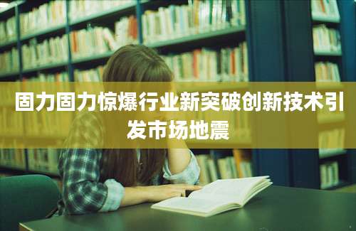 固力固力惊爆行业新突破创新技术引发市场地震