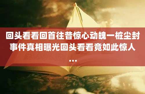 回头看看回首往昔惊心动魄一桩尘封事件真相曝光回头看看竟如此惊人...