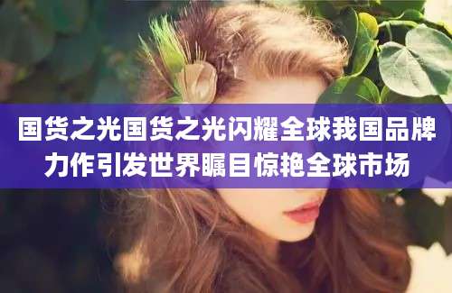 国货之光国货之光闪耀全球我国品牌力作引发世界瞩目惊艳全球市场