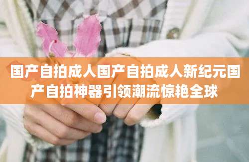 国产自拍成人国产自拍成人新纪元国产自拍神器引领潮流惊艳全球