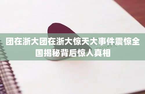 团在浙大团在浙大惊天大事件震惊全国揭秘背后惊人真相