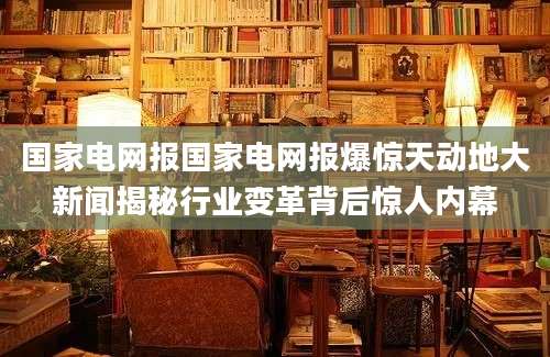 国家电网报国家电网报爆惊天动地大新闻揭秘行业变革背后惊人内幕