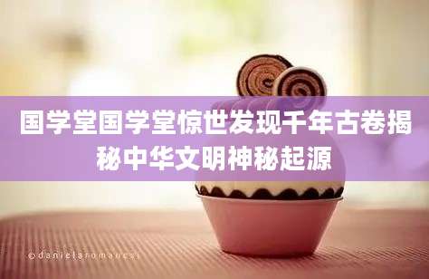 国学堂国学堂惊世发现千年古卷揭秘中华文明神秘起源