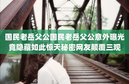 国民老岳父公国民老岳父公意外曝光竟隐藏如此惊天秘密网友颠覆三观