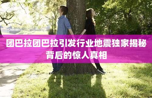 团巴拉团巴拉引发行业地震独家揭秘背后的惊人真相