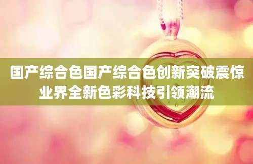 国产综合色国产综合色创新突破震惊业界全新色彩科技引领潮流