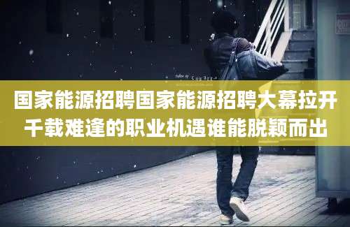 国家能源招聘国家能源招聘大幕拉开千载难逢的职业机遇谁能脱颖而出