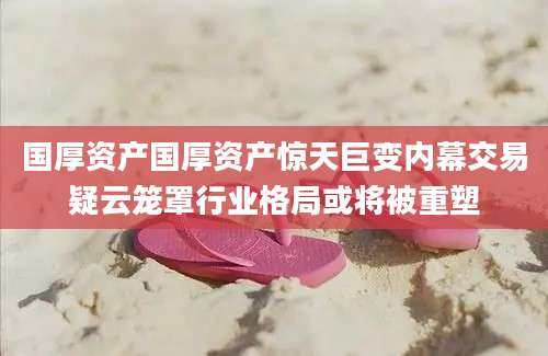 国厚资产国厚资产惊天巨变内幕交易疑云笼罩行业格局或将被重塑