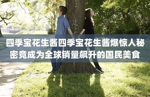 四季宝花生酱四季宝花生酱爆惊人秘密竟成为全球销量飙升的国民美食