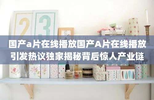 国产a片在线播放国产A片在线播放引发热议独家揭秘背后惊人产业链