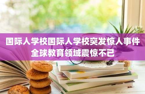 国际人学校国际人学校突发惊人事件全球教育领域震惊不已