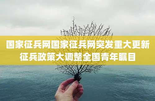 国家征兵网国家征兵网突发重大更新征兵政策大调整全国青年瞩目