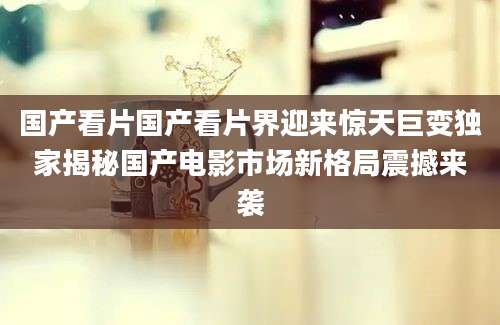 国产看片国产看片界迎来惊天巨变独家揭秘国产电影市场新格局震撼来袭