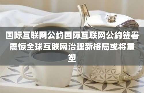 国际互联网公约国际互联网公约签署震惊全球互联网治理新格局或将重塑
