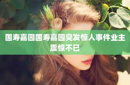 国寿嘉园国寿嘉园突发惊人事件业主震惊不已