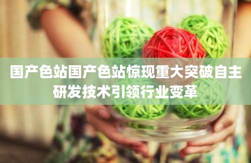 国产色站国产色站惊现重大突破自主研发技术引领行业变革
