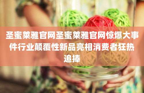 圣蜜莱雅官网圣蜜莱雅官网惊爆大事件行业颠覆性新品亮相消费者狂热追捧