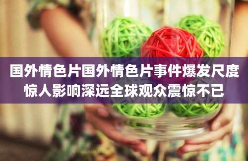 国外情色片国外情色片事件爆发尺度惊人影响深远全球观众震惊不已