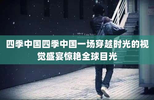四季中国四季中国一场穿越时光的视觉盛宴惊艳全球目光