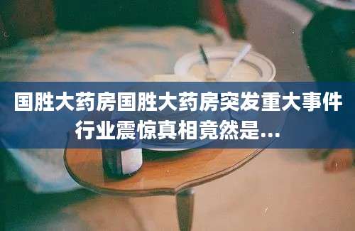 国胜大药房国胜大药房突发重大事件行业震惊真相竟然是...