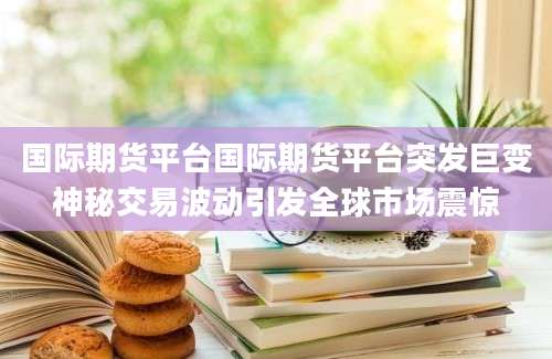 国际期货平台国际期货平台突发巨变神秘交易波动引发全球市场震惊