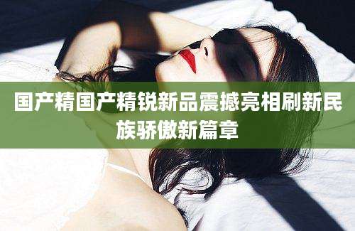 国产精国产精锐新品震撼亮相刷新民族骄傲新篇章