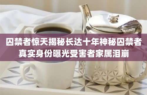 囚禁者惊天揭秘长达十年神秘囚禁者真实身份曝光受害者家属泪崩