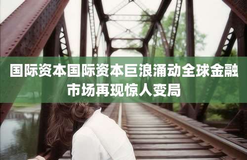 国际资本国际资本巨浪涌动全球金融市场再现惊人变局