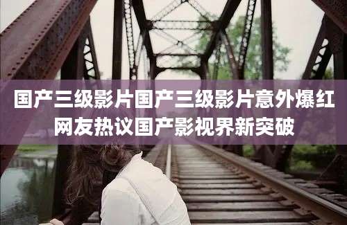 国产三级影片国产三级影片意外爆红网友热议国产影视界新突破