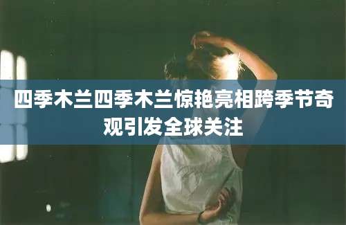 四季木兰四季木兰惊艳亮相跨季节奇观引发全球关注