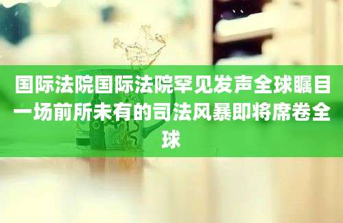 国际法院国际法院罕见发声全球瞩目一场前所未有的司法风暴即将席卷全球