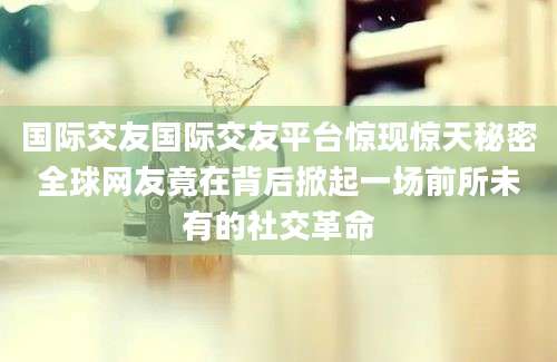 国际交友国际交友平台惊现惊天秘密全球网友竟在背后掀起一场前所未有的社交革命