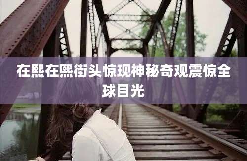在熙在熙街头惊现神秘奇观震惊全球目光