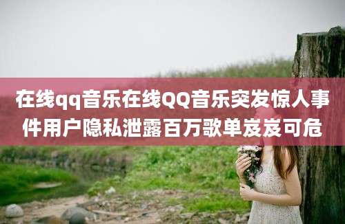在线qq音乐在线QQ音乐突发惊人事件用户隐私泄露百万歌单岌岌可危