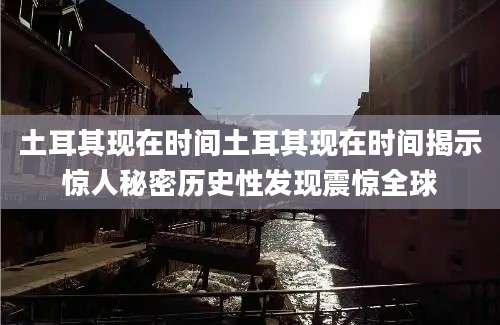 土耳其现在时间土耳其现在时间揭示惊人秘密历史性发现震惊全球