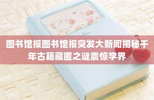 图书馆报图书馆报突发大新闻揭秘千年古籍藏匿之谜震惊学界