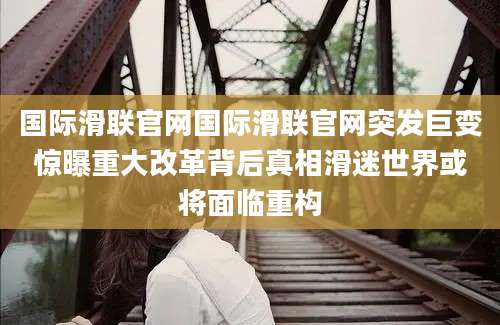 国际滑联官网国际滑联官网突发巨变惊曝重大改革背后真相滑迷世界或将面临重构