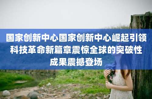 国家创新中心国家创新中心崛起引领科技革命新篇章震惊全球的突破性成果震撼登场