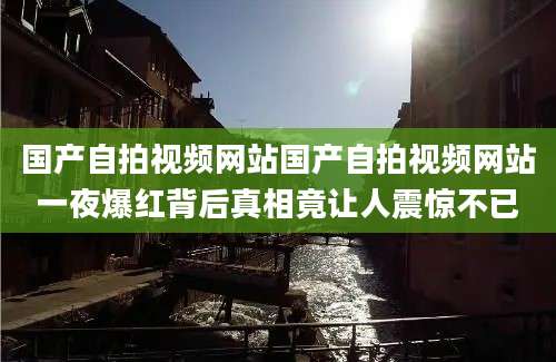 国产自拍视频网站国产自拍视频网站一夜爆红背后真相竟让人震惊不已