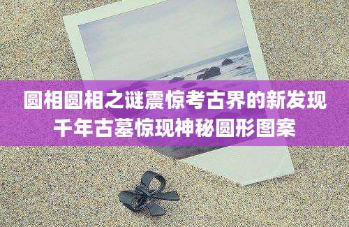 圆相圆相之谜震惊考古界的新发现千年古墓惊现神秘圆形图案