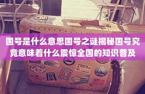 国号是什么意思国号之谜揭秘国号究竟意味着什么震惊全国的知识普及