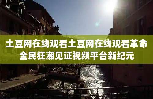 土豆网在线观看土豆网在线观看革命全民狂潮见证视频平台新纪元