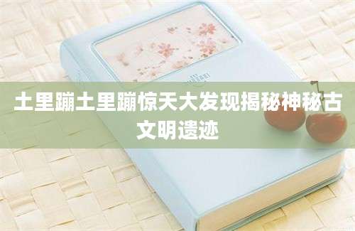 土里蹦土里蹦惊天大发现揭秘神秘古文明遗迹