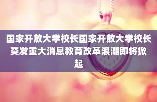 国家开放大学校长国家开放大学校长突发重大消息教育改革浪潮即将掀起